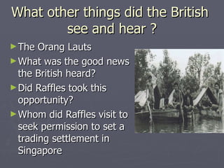 What other things did the British  see and hear ? The Orang Lauts  What was the good news the British heard? Did Raffles took this opportunity? Whom did Raffles visit to seek permission to set a trading settlement in Singapore  