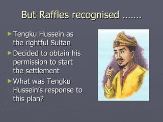 But Raffles recognised ……. Tengku Hussein as the rightful Sultan Decided to obtain his permission to start the settlement  What was Tengku Hussein’s response to this plan?  