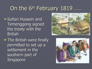 On the 6 th  February 1819…… Sultan Hussein and Temenggong signed the treaty with the British  The British were finally permitted to set up a settlement in the southern part of Singapore 