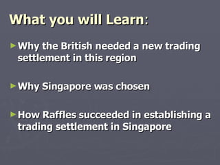 What you will Learn : Why the British needed a new trading settlement in this region Why Singapore was chosen How Raffles succeeded in establishing a trading settlement in Singapore 