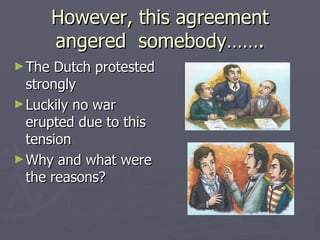 However, this agreement angered  somebody……. The Dutch protested strongly Luckily no war erupted due to this tension Why and what were the reasons? 