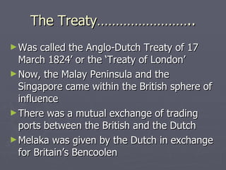 The Treaty…………………….. Was called the Anglo-Dutch Treaty of 17 March 1824’ or the ‘Treaty of London’ Now, the Malay Peninsula and the Singapore came within the British sphere of influence There was a mutual exchange of trading ports between the British and the Dutch Melaka was given by the Dutch in exchange for Britain’s Bencoolen  