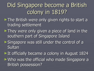 Did Singapore become a British colony in 1819? The British were only given rights to start a trading settlement  They were only given a piece of land in the southern part of Singapore Island Singapore was still under the control of a Sultan It officially became a colony in August 1824  Who was the official who made Singapore a British possession?  
