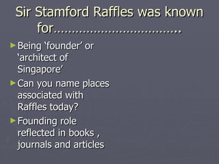 Sir Stamford Raffles was known for…………………………….. Being ‘founder’ or ‘architect of Singapore’ Can you name places associated with Raffles today? Founding role reflected in books , journals and articles  