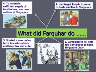 What did Farquhar do …… 1. Had to get People to come to trade and live in Singapore  2. Campaign to kill Rats and Centipedes to keep Singapore Clean  3. Started a new police force to curb violence and keep law and order 4. To maintain sufficient supply of food to keep our new settlers at Singapore  