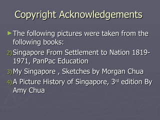 Copyright Acknowledgements  The following pictures were taken from the following books: Singapore From Settlement to Nation 1819-1971, PanPac Education  My Singapore , Sketches by Morgan Chua A Picture History of Singapore, 3 rd  edition By Amy Chua  