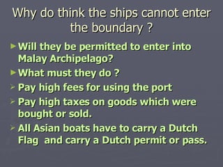 Why do think the ships cannot enter the boundary ? Will they be permitted to enter into Malay Archipelago? What must they do ? Pay high fees for using the port  Pay high taxes on goods which were bought or sold. All Asian boats have to carry a Dutch Flag  and carry a Dutch permit or pass. 