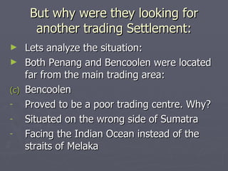 But why were they looking for another trading Settlement: Lets analyze the situation: Both Penang and Bencoolen were located far from the main trading area: Bencoolen Proved to be a poor trading centre. Why? Situated on the wrong side of Sumatra Facing the Indian Ocean instead of the straits of Melaka 