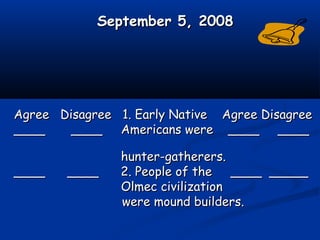 September 5, 2008September 5, 2008
Agree Disagree 1. Early Native Agree DisagreeAgree Disagree 1. Early Native Agree Disagree
____ ________ ____ Americans were ____ ____Americans were ____ ____
hunter-gatherers.hunter-gatherers.
____ ____ 2. People of the ____ _________ ____ 2. People of the ____ _____
Olmec civilizationOlmec civilization
were mound builders.were mound builders.
 