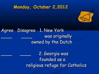 Monday, October 2,2012Monday, October 2,2012
Agree Disagree 1. New YorkAgree Disagree 1. New York
____ ________ ____ was originallywas originally
owned by the Dutchowned by the Dutch
____ ____ 2. Georgia was____ ____ 2. Georgia was
founded as afounded as a
religious refuge for Catholicsreligious refuge for Catholics
 
