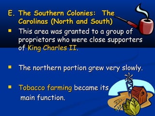 E. The Southern Colonies: TheE. The Southern Colonies: The
Carolinas (North and South)Carolinas (North and South)
 This area was granted to a group ofThis area was granted to a group of
proprietors who were close supportersproprietors who were close supporters
ofof King Charles IIKing Charles II..
 The northern portion grew very slowly.The northern portion grew very slowly.
 Tobacco farmingTobacco farming became itsbecame its
main function.main function.
 
