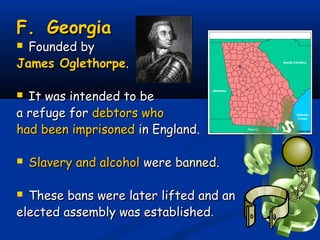 F.F. GeorgiaGeorgia
 Founded byFounded by
James OglethorpeJames Oglethorpe..
 It was intended to beIt was intended to be
a refuge fora refuge for debtors whodebtors who
had been imprisonedhad been imprisoned in England.in England.
 Slavery and alcoholSlavery and alcohol werewere bannedbanned..
 These bans were later lifted and anThese bans were later lifted and an
elected assembly was establishedelected assembly was established..
 