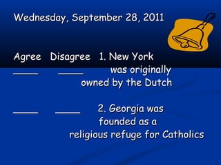 Wednesday, September 28, 2011Wednesday, September 28, 2011
Agree Disagree 1. New YorkAgree Disagree 1. New York
____ ________ ____ was originallywas originally
owned by the Dutchowned by the Dutch
____ ____ 2. Georgia was____ ____ 2. Georgia was
founded as afounded as a
religious refuge for Catholicsreligious refuge for Catholics
 