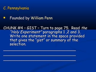 C. PennsylvaniaC. Pennsylvania
 Founded byFounded by William PennWilliam Penn
CHUNK #4 – GIST – Turn to page 75. ReadCHUNK #4 – GIST – Turn to page 75. Read thethe
“Holy Experiment”“Holy Experiment” paragraphs 1 ,2 and 3.paragraphs 1 ,2 and 3.
Write one statement in the space providedWrite one statement in the space provided
that gives the “gist” or summary of thethat gives the “gist” or summary of the
selection.selection.
______________________________________________________________
______________________________________________________________
______________________________________________________________
 