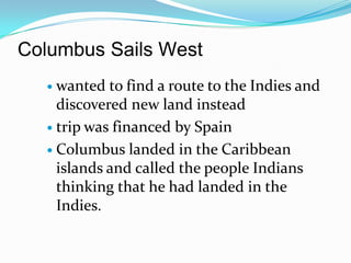 Columbus Sails Westwanted to find a route to the Indies and discovered new land insteadtrip was financed by Spain Columbus landed in the Caribbean islands and called the people Indians thinking that he had landed in the Indies.