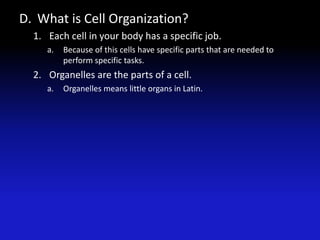 D. What is Cell Organization?
  1. Each cell in your body has a specific job.
     a.   Because of this cells have specific parts that are needed to
          perform specific tasks.
  2. Organelles are the parts of a cell.
     a.   Organelles means little organs in Latin.
 