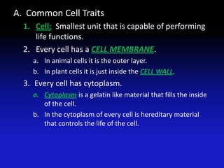 A. Common Cell Traits
  1. Cell: Smallest unit that is capable of performing
     life functions.
  2. Every cell has a CELL MEMBRANE.
    a. In animal cells it is the outer layer.
    b. In plant cells it is just inside the CELL WALL.
  3. Every cell has cytoplasm.
    a. Cytoplasm is a gelatin like material that fills the inside
       of the cell.
    b. In the cytoplasm of every cell is hereditary material
       that controls the life of the cell.
 