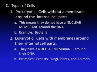 C. Types of Cells
  1. Prokaryotic: Cells without a membrane
     around the internal cell parts
    a. This means they do not have a NUCLEAR
       MEMBRANE around the DNA.
    b. Example: Bacteria
  2. Eukaryotic: Cells with membranes around
     their internal cell parts.
    a. They have a NUCLEAR MEMBRANE around
       their DNA.
    b. Examples: Protists, Fungi, Plants, and Animals.
 