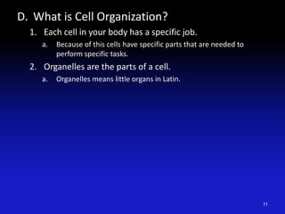 D. What is Cell Organization?
1. Each cell in your body has a specific job.
a. Because of this cells have specific parts that are needed to
perform specific tasks.
2. Organelles are the parts of a cell.
a. Organelles means little organs in Latin.
11
 
