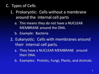 C. Types of Cells
1. Prokaryotic: Cells without a membrane
around the internal cell parts
a. This means they do not have a NUCLEAR
MEMBRANE around the DNA.
b. Example: Bacteria
2. Eukaryotic: Cells with membranes around
their internal cell parts.
a. They have a NUCLEAR MEMBRANE around
their DNA.
b. Examples: Protists, Fungi, Plants, and Animals.
8
 