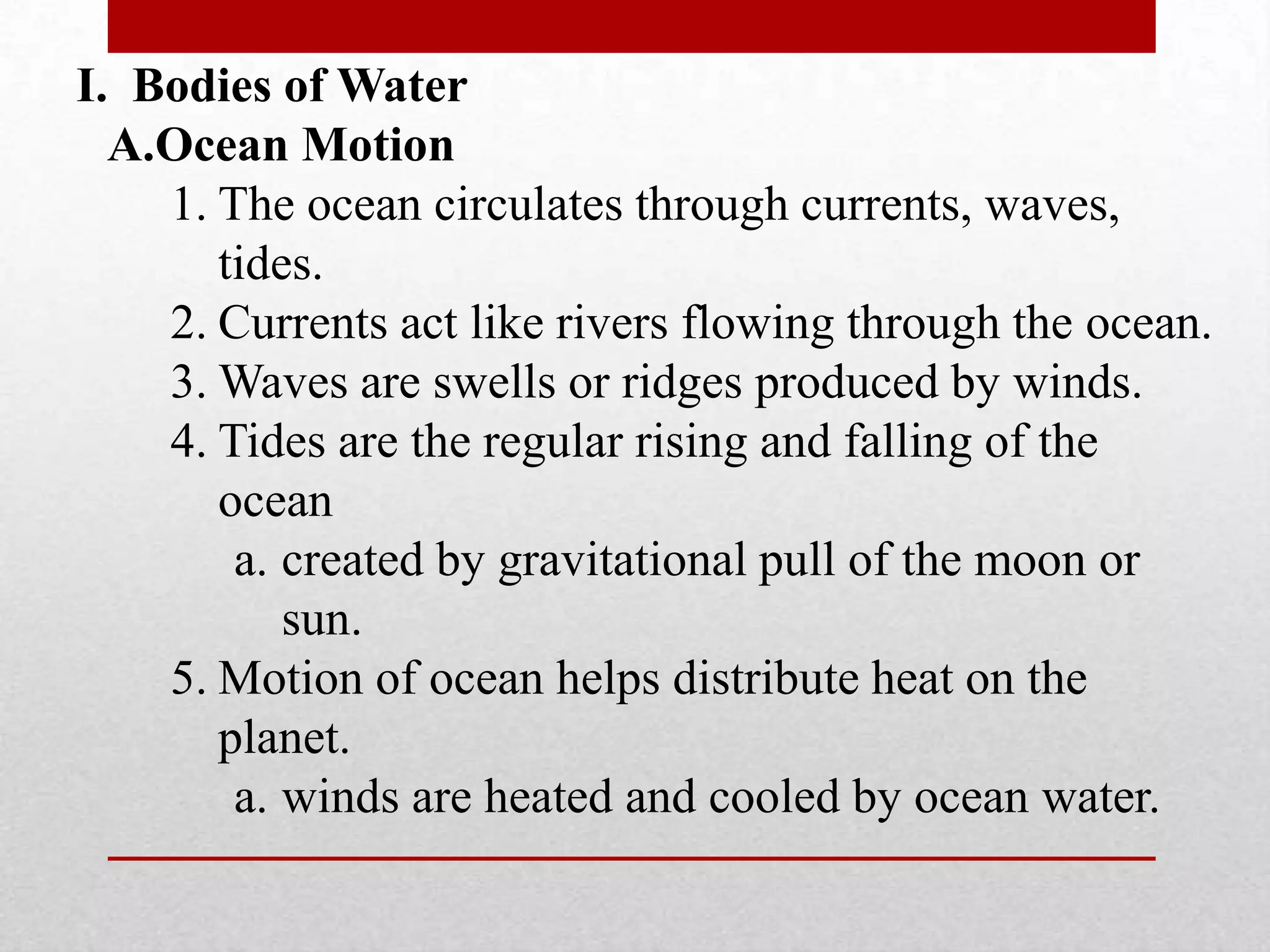 I. Bodies of Water
A.Ocean Motion
1. The ocean circulates through currents, waves,
tides.
2. Currents act like rivers flowing through the ocean.
3. Waves are swells or ridges produced by winds.
4. Tides are the regular rising and falling of the
ocean
a. created by gravitational pull of the moon or
sun.
5. Motion of ocean helps distribute heat on the
planet.
a. winds are heated and cooled by ocean water.