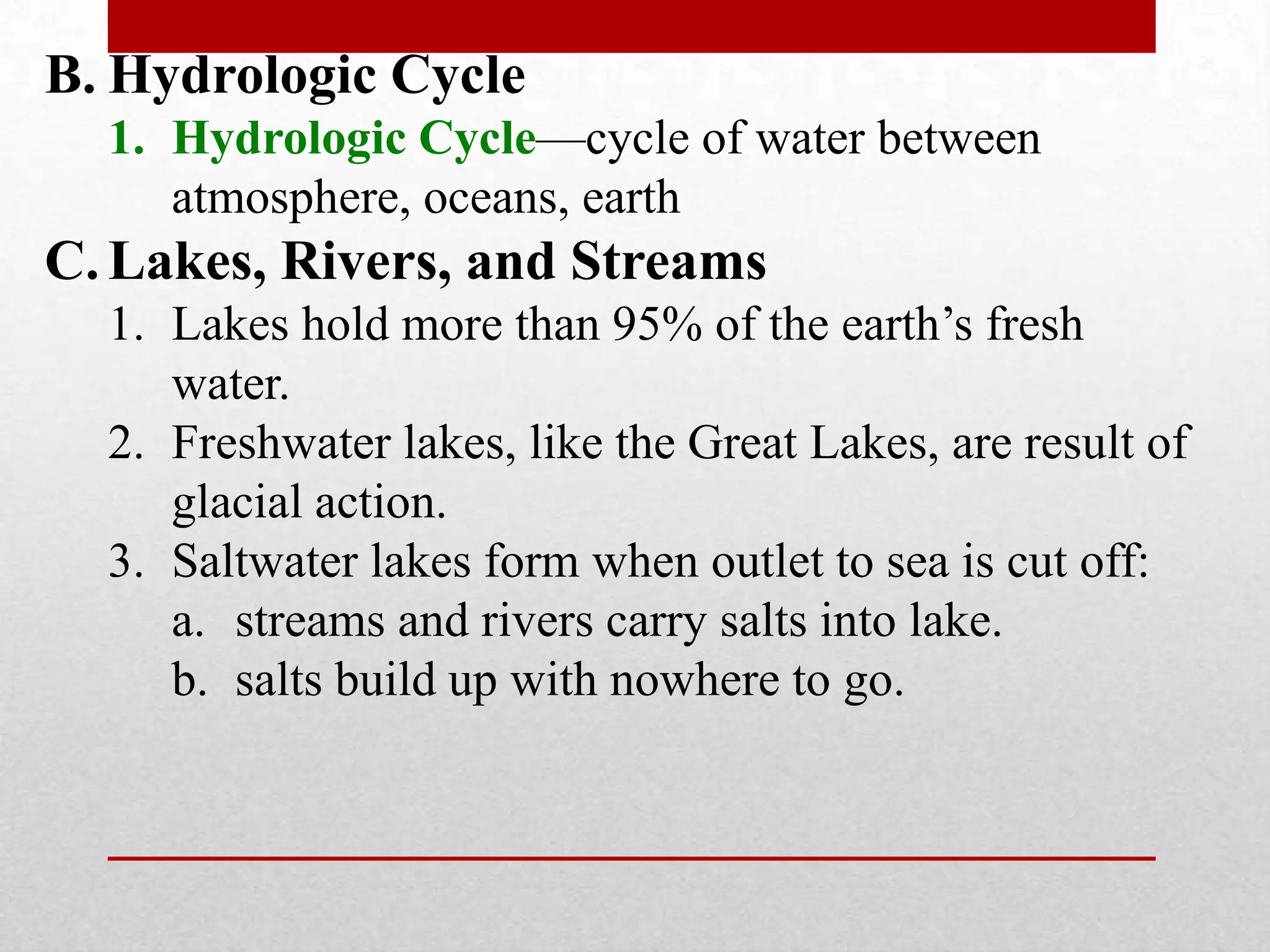 B. Hydrologic Cycle
1. Hydrologic Cycle—cycle of water between
atmosphere, oceans, earth
C. Lakes, Rivers, and Streams
1. Lakes hold more than 95% of the earth’s fresh
water.
2. Freshwater lakes, like the Great Lakes, are result of
glacial action.
3. Saltwater lakes form when outlet to sea is cut off:
a. streams and rivers carry salts into lake.
b. salts build up with nowhere to go.