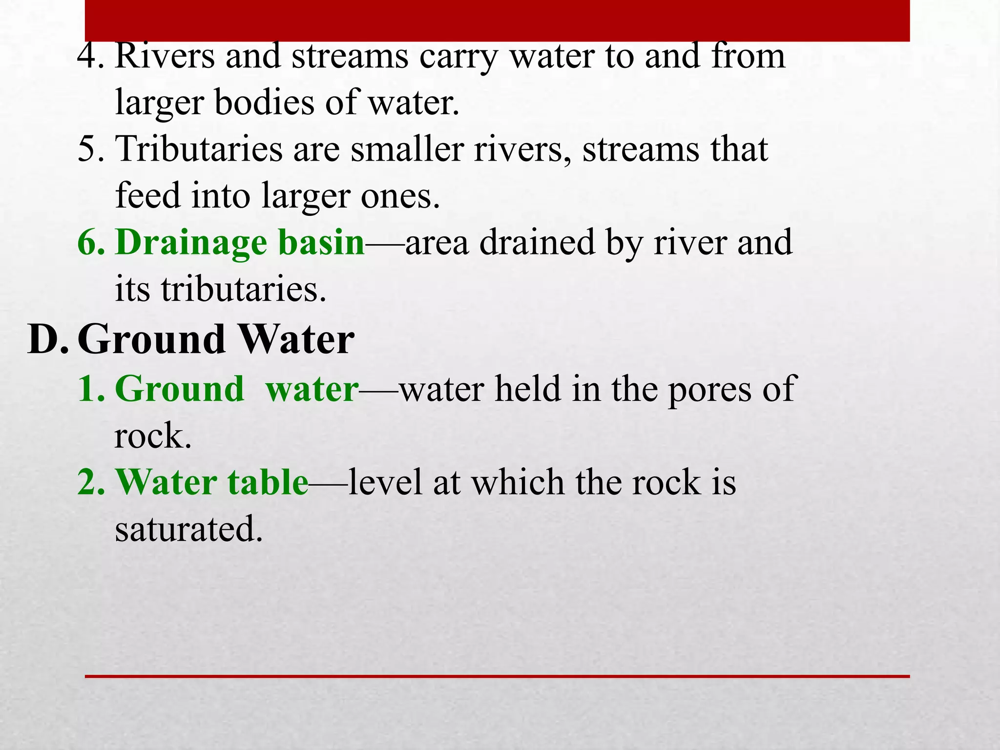 4. Rivers and streams carry water to and from
larger bodies of water.
5. Tributaries are smaller rivers, streams that
feed into larger ones.
6. Drainage basin—area drained by river and
its tributaries.
D. Ground Water
1. Ground water—water held in the pores of
rock.
2. Water table—level at which the rock is
saturated.
