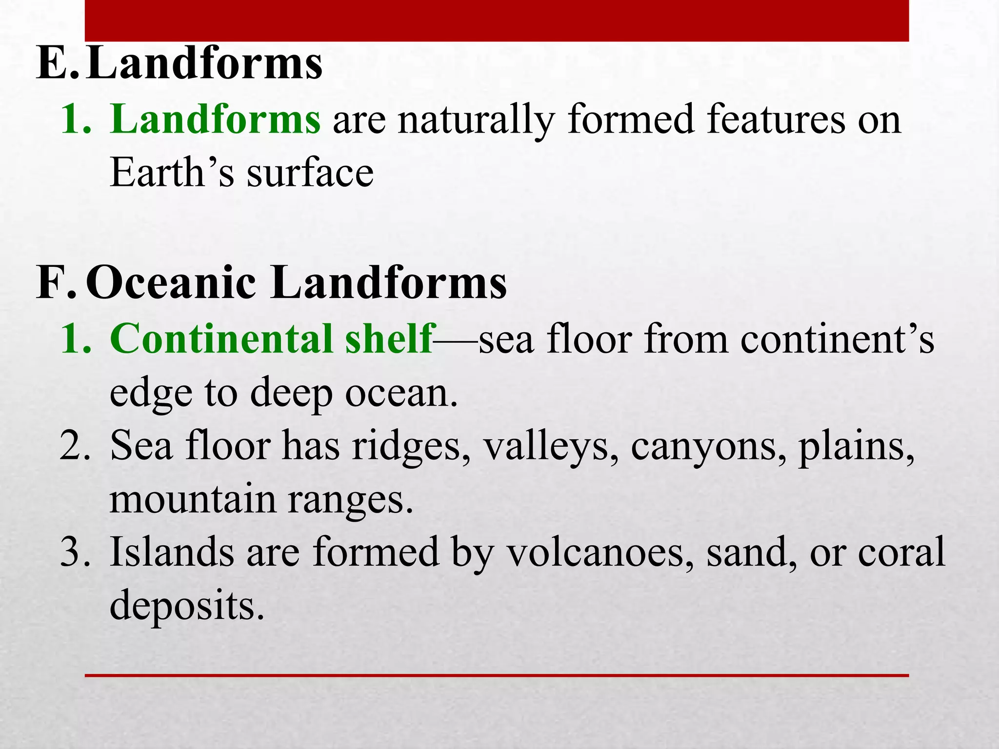 E.Landforms
1. Landforms are naturally formed features on
Earth’s surface
F.Oceanic Landforms
1. Continental shelf—sea floor from continent’s
edge to deep ocean.
2. Sea floor has ridges, valleys, canyons, plains,
mountain ranges.
3. Islands are formed by volcanoes, sand, or coral
deposits.