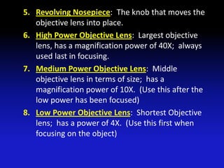 5. Revolving Nosepiece: The knob that moves the
   objective lens into place.
6. High Power Objective Lens: Largest objective
   lens, has a magnification power of 40X; always
   used last in focusing.
7. Medium Power Objective Lens: Middle
   objective lens in terms of size; has a
   magnification power of 10X. (Use this after the
   low power has been focused)
8. Low Power Objective Lens: Shortest Objective
   lens; has a power of 4X. (Use this first when
   focusing on the object)
 