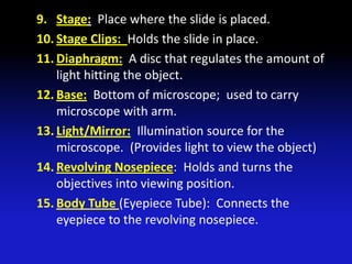 9. Stage: Place where the slide is placed.
10. Stage Clips: Holds the slide in place.
11. Diaphragm: A disc that regulates the amount of
    light hitting the object.
12. Base: Bottom of microscope; used to carry
    microscope with arm.
13. Light/Mirror: Illumination source for the
    microscope. (Provides light to view the object)
14. Revolving Nosepiece: Holds and turns the
    objectives into viewing position.
15. Body Tube (Eyepiece Tube): Connects the
    eyepiece to the revolving nosepiece.
 