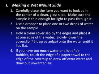 I. Making a Wet Mount Slide
  1. Carefully place the item you want to look at in
     the center of a clean, glass slide. Make sure the
     sample is thin enough for light to pass through it.
  2. Use a dropper to place one or two drops of water
     on the sample.
  3. Hold a clean cover slip by the edges and place it
     at one edge of the water. Slowly lower the
     coverslip (45 degree anlge) onto the water until it
     lies flat.
  4. If you have too much water or a lot of air
     bubbles, touch the edge of a paper towel to the
     edge of the coverslip to draw off extra water and
     draw out unwanted air.
 