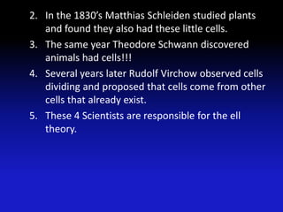 2. In the 1830’s Matthias Schleiden studied plants
   and found they also had these little cells.
3. The same year Theodore Schwann discovered
   animals had cells!!!
4. Several years later Rudolf Virchow observed cells
   dividing and proposed that cells come from other
   cells that already exist.
5. These 4 Scientists are responsible for the ell
   theory.
 