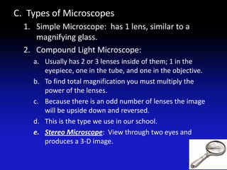 C. Types of Microscopes
  1. Simple Microscope: has 1 lens, similar to a
     magnifying glass.
  2. Compound Light Microscope:
    a. Usually has 2 or 3 lenses inside of them; 1 in the
       eyepiece, one in the tube, and one in the objective.
    b. To find total magnification you must multiply the
       power of the lenses.
    c. Because there is an odd number of lenses the image
       will be upside down and reversed.
    d. This is the type we use in our school.
    e. Stereo Microscope: View through two eyes and
       produces a 3-D image.
 