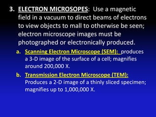3. ELECTRON MICROSOPES: Use a magnetic
   field in a vacuum to direct beams of electrons
   to view objects to mall to otherwise be seen;
   electron microscope images must be
   photographed or electronically produced.
  a. Scanning Electron Microscope (SEM): produces
     a 3-D image of the surface of a cell; magnifies
     around 200,000 X.
  b. Transmission Electron Microscope (TEM):
     Produces a 2-D image of a thinly sliced specimen;
     magnifies up to 1,000,000 X.
 