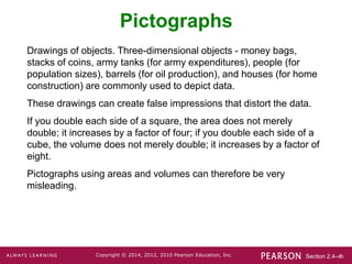 Section 2.4-‹#›
Copyright © 2014, 2012, 2010 Pearson Education, Inc.
Pictographs
Drawings of objects. Three-dimensional objects - money bags,
stacks of coins, army tanks (for army expenditures), people (for
population sizes), barrels (for oil production), and houses (for home
construction) are commonly used to depict data.
These drawings can create false impressions that distort the data.
If you double each side of a square, the area does not merely
double; it increases by a factor of four; if you double each side of a
cube, the volume does not merely double; it increases by a factor of
eight.
Pictographs using areas and volumes can therefore be very
misleading.
 