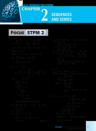 FULLY WORKED SOLUTIONS
2
CHAPTER
Focus STPM 2
ACE AHEAD Mathematics (T) First Term Second Edition
© Oxford Fajar Sdn. Bhd. 2015
1
SEQUENCES
AND SERIES
	 1	 u13 = 3,	 S13 = 234
		a + 12d = 3	 13
2
 (a + u13
) = 234
	a = 3 – 12d	... 1 	 13
2
 (a + 3) = 234	 ... 2
		From 2 , a = 33
		When a = 33, 33 = 3 – 12d ⇒ d = – 5
2
		S25 =
25
2 3(2)(33) + (24)1– 5
224
	 =
25
2
 (66 – 60) = 75
	 2	(a)	a = 1, r =
5
4
			 Sn =
a(rn
– 1)
r – 1
=
15
42
n
– 1
15
4
– 12
= 4315
42
n
– 14
		(b)	 Sn
> 20
			 4315
42
n
– 14 > 20
15
42
n
– 1 > 5
15
42
n
> 6
n lg 5
4
> lg 6
n > 8.03
			 The least number of terms is 9.
	 3	 312
– 22
4 + 332
– 42
4 + … + 3(2n – 1)2
– (2n)2
4
		= –3 – 7 – 11…
		a = –3, d = – 4
		Sn =
n
2
3–6 + (n – 1)(– 4)4
=
n
2
(–6 – 4n + 4) =
n
2
(– 4n – 2)
= –n(2n + 1) [Shown]
		(a)	12
– 22
+ 32
– 42
+ … + (2n – 1)2
– (2n)2
			 + (2n + 1)2
			 = –n(2n + 1) + (2n + 1)2
			 = (2n + 1)(–n + 2n + 1)
			 = (2n + 1)(n + 1)
		(b)	212
– 222
+ 232
– 242
+ … + 392
– 402
			 = (12
– 22
+ 32
– 42
+ … + 392
– 402
)
– (12
– 22
+ 32
– 42
+ … + 192
– 202
)
= S20
– S10
= –20(2(20) + 1) – [–10(2(10) + 1)]
= –820 – (–210) = –610
	 4	 d = 2
		un = a + (n – 1)(2) = a + 2n – 2
		When n = 20, u20 = a + 2(20) – 2 = a + 38
S20 = 1120
20
2
(a + u20
) = 1120
10(a + a + 38) = 1120
2a = 74
a = 37
u20 = a + 38 = 37 + 38 = 75
	 5	(a)	 a = 3, d = 4, Sn = 820
Sn =
n
2
[2a + (n – 1)d ]
820 =
n
2
 (6 + 4n – 4)
1640 = n(2 + 4n)
n(1 + 2n) = 820
n + 2n2
– 820 = 0
(2n + 41)(n – 20) = 0
			 n = 20 since n = – 41
2
is not a solution.
			 T20 = 3 + 19(4) = 79
Chapter 2.indd 1 6/24/2015 5:36:59 PM
 
