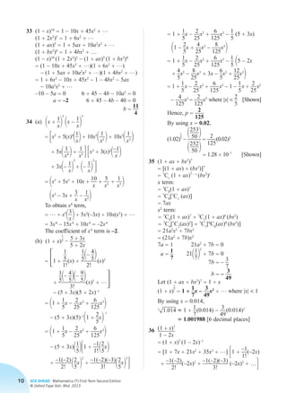 10 ACE AHEAD Mathematics (T) First Term Second Edition
© Oxford Fajar Sdn. Bhd. 2015
	33	 (1 – x)10
= 1 – 10x + 45x2
+ …
		(1 + 2x2
)3
= 1 + 6x2
+ …
		(1 + ax)5
= 1 + 5ax + 10a2
x2
+ …
		(1 + bx2
)4
= 1 + 4bx2
+ …
		 (1 – x)10
(1 + 2x2
)3
– (1 + ax)5
(1 + bx2
)4
		= (1 – 10x + 45x2
+ …)(1 + 6x2
+ …)
– (1 + 5ax + 10a2
x2
+ …)(1 + 4bx2
+ …)
		= 1 + 6x2
– 10x + 45x2
– 1 – 4bx2
– 5ax
– 10a2
x2
+ …
		 –10 – 5a = 0	 6 + 45 – 4b – 10a2
= 0
a = –2	6 + 45 – 4b – 40 = 0
b =
11
4
	34	(a)	1x +
1
x2
5
1x –
1
x2
3
			 = 3x5
+ 5(x)4
11
x2+ 10x3
11
x2 2+ 10x2
11
x3 2
+ 5x11
x4 2+
1
x5 43x3
+ 3(x)2
1–1
x 2
+ 3x1–
1
x2
2
+ 1–
1
x2
3
4
			 = 1x5
+ 5x3
+ 10x +
10
x
+
5
x3 +
1
x5 2
1x3
– 3x +
3
x
–
1
x32
			 To obtain x4
term,
			 = … + x5
13
x2+ 5x3
(–3x) + 10x(x3
) + …
			 = 3x4
– 15x4
+ 10x4
= –2x4
			 The coefficient of x4
term is –2.
		(b)	(1 + x)
1
5 – 5 + 3x
5 + 2x
			 = 31 +
1
5
1!
(x) +
1
51– 4
52
2!
 (x)2
+
1
51– 4
521– 9
52
3!
(x)3
+ …4
– (5 + 3x)(5 + 2x)–1
= 11 +
1
5
x –
2
25
x2
+
6
125
x3
2
– (5 + 3x)(5)–1
11 +
2
5
x2
–1
= 11 +
1
5
x –
2
25
x2
+
6
125
x3
2
– (5 + 3x)11
5231 +
–1
1!12
5
x2
+
–1(–2)
2!
 12
5
x2
2
+
–1(–2)(–3)
3! 12
5
x2
3
4
= 1 +
1
5
x –
2
25
x2
+
6
125
x3
–
1
5
(5 + 3x)
11 –
2
5
x +
4
25
x2
–
8
125
x3
2
= 1 +
1
5
x –
2
25
x2
+
6
125
x3
–
1
5 15 – 2x
+
4
5
x2
–
8
25
x3
+ 3x –
6
5
x2
+
12
25
x3
2
= 1 +
1
5
 x –
2
25
 x2
+
6
125
 x3
– 1 –
1
5
 x +
2
25
 x2
–
4
125
x3
=
2
125
x3
where |x| 
2
5
[Shown]
Hence, p =
2
125
By using x = 0.02,
			 (1.02)
1
5
–
1253
50 2
1252
50 2
=
2
125
 (0.02)3
			 = 1.28 × 10–7
[Shown]
	35	(1 + ax + bx2
)7
		= [(1 + ax) + (bx2
)]7
		= 7
Cr
(1 + ax)7 – r
(bx2
)r
		x term:
		= 7
C0
(1 + ax)7
		= 7
C0
[7
C1
(ax)]
		= 7ax
		x2
term:
		= 7
C0
(1 + ax)7
+ 7
C1
(1 + ax)6
(bx2
)
		= 7
C0
[7
C2
(ax)2
] + 7
C1
[6
C0
(ax)0
(bx2
)]
		= 21a2
x2
+ 7bx2
		= (21a2
+ 7b)x2
		7a = 1	 21a2
+ 7b = 0
a =
1
7
	2111
72
2
+ 7b = 0
7b = –
3
7
b = –
3
49
		 Let (1 + ax + bx2
)7
= 1 + x
		(1 + x)
1
7
= 1 +
1
7
x –
3
49
x2
+ … where |x|  1
		 By using x = 0.014,
		7 1.014 ≈ 1 +
1
7
 (0.014) –
3
49
 (0.014)2
≈ 1.001988 [6 decimal places]
	36	 (1 + x)7
1 – 2x
		= (1 + x)7
(1 – 2x)–1
		= [1 + 7x + 21x2
+ 35x3
+ …] 31 +
–1
1!
(–2x)
+
–1(–2)
2!
(–2x)2
+
–1(–2)(–3)
3!
(–2x)3
+ …4
Chapter 2.indd 10 6/24/2015 5:37:17 PM
 