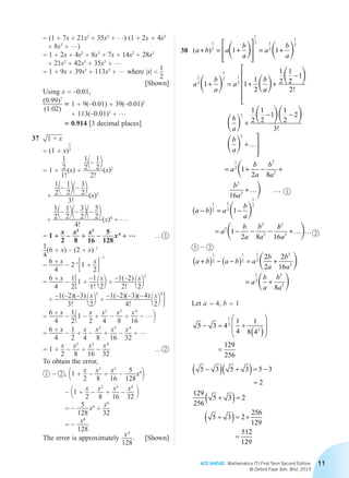 ACE AHEAD Mathematics (T) First Term Second Edition
© Oxford Fajar Sdn. Bhd. 2015
11
		= (1 + 7x + 21x2
+ 35x3
+ …) (1 + 2x + 4x2
+ 8x3
+ …)
		= 1 + 2x + 4x2
+ 8x3
+ 7x + 14x2
+ 28x3
+ 21x2
+ 42x3
+ 35x3
+ …
		= 1 + 9x + 39x2
+ 113x3
+ … where |x| 
1
2
[Shown]
		Using x = –0.01,
		
(0.99)7
(1.02)
≈ 1 + 9(–0.01) + 39(–0.01)2
+ 113(–0.01)3
+ …
≈ 0.914 [3 decimal places]
	37	 1 + x
		= (1 + x)
1
2
		= 1 +
1
2
1!
(x) +
1
21– 1
22
2!
(x)2
+
1
21– 1
221– 3
22
3!
 (x)3
+
1
21– 1
221– 3
221– 5
22
4!
 (x)4
+ …
		= 1 +
x
2
–
x2
8
+
x3
16
–
5
128
 x4
+ … … 1
		1
4
(6 + x) – (2 + x)–1
		=
6 + x
4
– 2–1
31 +
x
24
– 1
		=
6 + x
4
–
1
231 +
–1
1!
 1x
22 +
–1(–2)
2!
 1x
22
2
+
–1(–2)(–3)
3!
 1x
22
3
+
–1(–2)(–3)(– 4)
4!
 1x
22
4
4
		=
6 + x
4
–
1
211 –
x
2
+
x2
4
–
x3
8
+
x4
16
– …2
		=
6 + x
4
–
1
2
+
x
4
–
x2
8
+
x3
16
–
x4
32
+ …
		= 1 +
x
2
–
x2
8
+
x3
16
–
x4
32
… 2
		 To obtain the error,
		1 – 2 , 11 +
x
2
–
x2
8
+
x3
16
–
5
128
x4
2
			   – 11 +
x
2
–
x2
8
+
x3
16
–
x4
32 2
			   = –
5
128
 x4
+
x4
32
			   = –
x4
128
		 The error is approximately
x4
128
.[Shown]
	38	 ( )a b a
b
a
a
b
a
a
b
a
a
b
+ = +








= +
+ = +
1
2
1
2 1
2
1
2
1
2
1
2 1
2
1 1
1 1
1
2
   
  aa
b
a
b
a
a
  
    
 

+
−






+
− −
+




=
1
2
1
2
1
2
1
2
1
2
1
1
2
2
3
2
3
1
2
!
!
…
11
2 8
16
1
1
2 8
2
2
3
3
1
2
1
2
1
2
2
2
2
+ − +
+
−( ) = −
= − − −
b
a
b
a
b
a
a b a
b
a
a
b
a
b
a
… …
 
 bb
a
a b a b a
b
a
b
a
a
b
a
b
a
3
3
1
2
1
2
1
2
3
3
1
2
3
3
16
2
2
2
16
8
+
+( ) − −( ) = +
= +
… …
 
 
		Let a = 4, b = 1
		
5 3 4
1
4
1
8 4
129
256
1
2
3
- = +
( )
æ
è
ç
ç
ö
ø
÷
÷
=
		
5 3 5 3 5 3
2
129
256
5 3 2
5 3 2
256
129
512
129
-( ) +( )= -
=
+( )=
+( )= ´
=
1 – 2
2
1
Chapter 2.indd 11 6/24/2015 5:37:19 PM
 