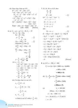 2 ACE AHEAD Mathematics (T) First Term Second Edition
© Oxford Fajar Sdn. Bhd. 2015
		 (b)	 Since they form an A.P.,
			 (p2
+ q2
)2
– (p2
– 2pq – q2
)2
			 = (p2
+ 2pq – q2
)2
– (p2
+ q2
)2
			 (p2
+ q2
– p2
– 2pq – q2
)(p2
+ q2
– p2
			 + 2pq + q2
)
			 = (p2
+ 2pq + q2
+ p2
+ q2
)(p2
+ 2pq
– q2
– p2
– q2
)
			(2p2
– 2pq)(2q2
+ 2pq) = (2p2
+ 2pq)
(2pq – 2q2
)
			 4pq(p – q)(q + p) = 4pq(p + q)(p – q)
LHS = RHS [Shown]
	 6	(a)	Sn = pn + qn2
, S8 = 20, S13 = 39
(i)	 S8 = 8p + 64q
8p = 20 – 64q
p =
5
2
– 8q	 … 1
S13 = 39
13p + 169q = 39	 … 2
Substitute 1 into 2 ,
1315
2
– 8q2 + 169q = 39
65
2
– 104q + 169q = 39
65q =
13
2
q =
1
10
p =
5
2
– 811
102 =
17
10
(ii)	 un = Sn
– Sn – 1
= pn + qn2
– [p(n – 1) + q(n – 1)2
]
= p(n – n + 1) + q[n2
– (n – 1)2
]
= p + q[(n + n – 1)(n – n + 1)]
= p + q(2n – 1)(1)
=
17
10
+
1
10
 (2n – 1)
=
17
10
+
n
5
– 1
10
=
8 + n
5
(iii)	To show that it is an A.P.,
un =
1
5
(8 + n)
un – 1 =
1
5
[8 + (n – 1)]
=
1
5
(7 + n)
un
– un – 1 =
1
5
⇒ Series is an A.P. with d =
1
5
= 0.2.
	 7	If J, K, M is a G.P., then
K
J
=
M
K
K 2
= MJ	… 1
(ar k – 1
)2
= (ar m – 1
) (ar j – 1
)
r2k – 2
= rm – 1 + j – 1
2k – 2 = m + j – 2
k + k = m + j
k – m = j – k	… 2
and
2k = m + j	… 3
(k – m)lg J + (m – j)lg K + ( j – k)lg M
= lg J k – m
+ lg Km – j
+ lg M j – k
= lg J j – k
+ lg Km – j
+ lg M j – k
[from 2 ]
= ( j – k)(lg J + lg M) + lg K m – j
= ( j – k)lg JM + lg K m – j
= ( j – k)lg K2
+ (m – j)lg K
= 2( j – k)lg K + (m – j)lg K
= (2j – 2k + m – j)lg K
= ( j + m – 2k)lg K
= (2k – 2k)lg K [from 3 ]
= 0 [Proven]
	 8	 (a) A.P., a = 200, d = 400
			
T a n d n
n
n = + −( ) = + −
= +
1 2000 1 400
400 1600
( )( )
= +400( 4)n
		(b)	S
n
a l
n
n
n
n
n = + = + +[ ]
= +
2 2
2000 400 1600
2
400 3600
( )
( )
= +200 ( 9)n n
		(c)		 Sn
 200 000
			 200n(n + 9)  200 000
			 n2
+ 9n – 1000  0
			 n  –36.44135, n  27.44135
			 ∴ n = 28
Chapter 2.indd 2 6/24/2015 5:37:02 PM
 