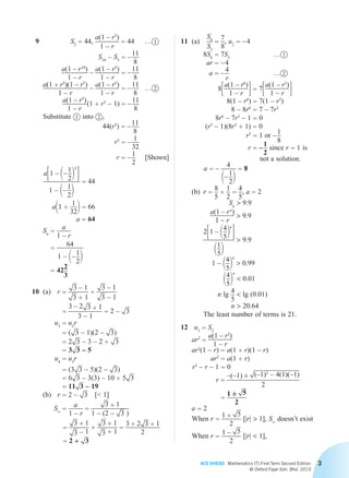 ACE AHEAD Mathematics (T) First Term Second Edition
© Oxford Fajar Sdn. Bhd. 2015
3
	 9	 S5 = 44,
a(1 – r5
)
1 – r
= 44	 … 1
S10
– S5 = – 11
8
a(1 – r10
)
1 – r
– a(1 – r5
)
1 – r
= – 11
8
a(1 + r5
)(1 – r5
)
1 – r
– a(1 – r5
)
1 – r
= – 11
8
	… 2
a(1 – r5
)
1 – r
 (1 + r5
– 1) = – 11
8
Substitute 1 into 2 ,
44(r5
) = – 11
8
r5
= – 1
32
r = – 1
2
[Shown]
a31 – 1– 1
22
5
4
1 – 1– 1
22
= 44
a11 +
1
322 = 66
a = 64
Sn =
a
1 – r
=
64
1 – 1– 1
22
= 422
3
	10	(a)	 r =
3 – 1
3 + 1
×
3 – 1
3 – 1
 =
3 – 2 3 + 1
3 – 1
= 2 – 3
u3 = u2
r
= ( 3 – 1)(2 – 3)
= 2 3 – 3 – 2 + 3
= 3 3 – 5
u4 = u3
r
= (3 3 – 5)(2 – 3)
= 6 3 – 3(3) – 10 + 5 3
= 11 3 – 19
		(b)	 r = 2 – 3  [ 1]
			 S∞ =
a
1 – r
=
3 + 1
1 – (2 – 3 )
=
3 + 1
3 – 1
×
3 + 1
3 + 1
=
3 + 2 3 + 1
2
= 2 + 3
	11	(a)	
S6
S3
=
7
8
, u2 = – 4
			 8S6 = 7S3
	
… 1
ar = – 4
a = – 4
r
	… 2
83a(1 – r6
)
1 – r 4 = 73a(1 – r3
)
1 – r 4
8(1 – r6
) = 7(1 – r3
)
8 – 8r6
= 7 – 7r3
8r6
– 7r3
– 1 = 0
(r3
– 1)(8r3
+ 1) = 0
r3
= 1 or – 1
8
r = – 1
2
since r = 1 is
	 not a solution.
a = – 4
1– 1
22
= 8
		(b)	r =
8
5
×
1
2
=
4
5
, a = 2
Sn
 9.9
a(1 – rn
)
1 – r
 9.9
		
231 – 14
52
n
4
11
52
 9.9
1 – 14
52
n
 0.99
14
52
n
 0.01
n lg 4
5
 lg (0.01)
n  20.64
		 The least number of terms is 21.
	12	 u3 = S2
ar2
=
a(1 – r2
)
1 – r
ar2
(1 – r) = a(1 + r)(1 – r)
ar2
= a(1 + r)
r2
– r – 1 = 0
r =
–(–1) ± (–1)2
– 4(1)(–1)
2
=
1 ± 5
2
a = 2
When r =
1 + 5
2
[|r|  1], S∞
doesn’t exist
When r =
1 – 5
2
[|r|  1],
Chapter 2.indd 3 6/24/2015 5:37:04 PM
 