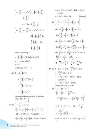 8 ACE AHEAD Mathematics (T) First Term Second Edition
© Oxford Fajar Sdn. Bhd. 2015
x x= + 55 33
3 5
3
3 2
10 10
1
5
1 1
1
3
1
3
1
1
+ + +
+
− = + − + − +
−
x
x
x x
x
x
x x
x
x
x
x
 
   
     
 
 
   
  
3
3
3
5 3
5 3
3
3 3
1 1
1 1
5 10
10
1
5
1
= − + −
+ − = + + +
+
x x
x x
x
x
x
x
x x x
x x 
 
  
+
× − +
−
1
3
3
1 1
5
3
3
x
x x
x x
			 Terms containing x4
			
= + −( )+ ( )
= − +
= −
x
x
x x x x
x x x
x
5 3 3
4 4 4
4
3
5 3 10
3 15 10
2
 
			 Coefficient of x4
= –2
		(b)	T
n
r
a b
r
x x
r
x x
r
r
n r r
r r
r r r
+
−
−
−
− −
=
= ( ) ( )
= ( )
=
1
2
6
1
12 2
6
2
6
2
6
2
 
 
 
 (( ) −r r
x12 3
			The term independent of x is the term
where 12 – 3r = 0
				 r = 4
	28	(a)	11 –
3
2
x2
5
(2 + 3x)6
			 = 31 + 5
C11–
3
2
x2 + 5
C21–
3
2
x2
2
+ …4
			 [26
+ 6
C1
(2)5
(3x) + 6
C2
(2)4
(3x)2
+ … ]
			 = 11 –
15
2
x +
45
2
x2
2(64 + 576x + 2160x2
)
			 = 64 + 576x + 2160x2
– 480x – 4320x2
				 + 1440x2
			 = –720x2
+ 96x + 64 [Shown]
		(b)	
	29	(a)	1 + 10(3x + 2x2
) +
10(9)
2
 (3x + 2x2
)2
			 +
10(9)(8)
3!
 (3x + 2x2
)3
			 = 1 + 30x + 20x2
+ 45(9x2
+ 12x3
)
				 + 120(27x3
)
			 = 1 + 30x + 425x2
+ 3780x3
			 Coefficient of x3
= 3780
		(b)	(1 + x)–1
(4 + x2
)
– 
1
2
			 = 31 +
–1
1!
(x) +
–1(–2)
2!
 (x)2
+
–1(–2)(–3)
3!
 (x)3
+ …4 14
– 
1
2
2 31 +
x2
4 4
–
 
1
2
				 =
1
2
 (1 – x + x2
– x3
+ …)1 +
– 1
2
1! 1x2
4 2
+
– 1
21– 3
22
2! 1x2
4 2
2
+ …
				 =
1
2
 (1 – x + x2
– x3
+ …) 11 –
x2
8
+ …2
   
   
1
3
2
1
3
2
1 5
3
2
10
3
2
10
2
5
5
2
2
3
− − = − +








= − + + + −
x x x x
x x x x
x    
 

3
2
5
3
2
1
15
2
5 10
9
4
3
10
27
8
27
4
3
4
4
2 2 2
3
+ + +
= − − + + + −
+
x x x
x x x x x
x xx x x x
x x x x x
x
  + + + +
= − − + + + −
−
5
81
16
6
1
15
2
5
45
2
30 10
135
4
13
4 4
2 2 3 4
3
…
55
2
405
16
4 4
x x+ +
=
…
1
15
2
35
5
15
4
515
16
2 3 4
- + - -x x x x
Chapter 2.indd 8 6/24/2015 5:37:13 PM
 