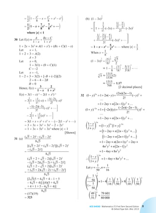ACE AHEAD Mathematics (T) First Term Second Edition
© Oxford Fajar Sdn. Bhd. 2015
9
				 =
1
2
 11 –
x2
8
– x +
x3
8
+ x2
– x3
2
				 =
1
2
 11 – x +
7
8
x2
–
7
8
x3
+ …2
where |x|  1
	30	 Let f (x) ≡
A
1 – x
+
Bx + C
1 + x2
		1 + 2x + 3x2
≡ A(1 + x2
) + (Bx + C)(1 – x)
		Let	 x = 1,
		1 + 2 + 3 = A(2)
A = 3
		Let	 x = 0,
1 = 3(1) + (0 + C)(1)
C = –2
		Let	 x = –1,
		 1 – 2 + 3 = 3(2) + [–B + (–2)](2)
2 = 6 – 4 – 2B
B = 0
		 Hence, f (x) =
3
1 – x
– 2
1 + x2
		f (x) = 3(1 – x)–1
– 2(1 + x2
)–1
= 331 +
–1
1!
 (–x) +
–1(–2)
2!
 (–x)2
+
–1(–2)(–3)
3!
 (–x)3
+ …4
– 231 +
–1
1!
 (x)2
+ …4
= 3(1 + x + x2
+ x3
+ …) – 2(1 – x2
+ …)
= 3 + 3x + 3x2
+ 3x3
– 2 + 2x2
= 1 + 3x + 5x2
+ 3x3
where |x|  1
[Shown]
	31	(a)	
( 5 + 2)6
– ( 5 – 2)6
8 5
			 =
[( 5 + 2)3
+ ( 5 – 2)3
][( 5 + 2)3
– ( 5 – 2)3
]
8 5
			 =
( 5 + 2 + 5 – 2)[( 5 + 2)2
– ( 5 + 2)( 5 – 2) + ( 5 – 2)2
]
( 5 + 2 – 5 + 2)[( 5 + 2)2
+ ( 5 + 2)( 5 – 2) + ( 5 – 2)2
]
8 5
			 =
[2 5(5 + 4 5 + 4 – 1 + 5
– 4 5 + 4)] [(4)(5 + 4 5
+ 4 + 1 + 5 – 4 5 + 4)]
8 5
= (17)(19)
= 323
		 (b)	 (1 – 3x)
1
3
			 = 31 +
1
3
1!
 (–3x) +
1
31– 2
32
2!
(–3x)2
+
1
31– 2
321– 5
32
3!
(–3x)3
+ …4
	 	 	 = 1 – x – x2
– 5
3
x3
– … where |x| 
1
3
			 When x =
1
8
,
			 (1 – 3x)
1
3 = 15
82
1
3
=
3
5
2
≈ 1 – 1
8
– 11
82
2
– 5
311
82
3
– …
3
5 ≈ 1315
1536
(2)
≈ 1315
768
= 1.17
[2 decimal places]
	32	 ( ) ( )
( )( )
!
( )
(
1 1 2
2 2 1
2
1 2 2 1
1
2 2
2
- = + - +
-
- +
= + + -( ) +
+
y
y
n
n y
n n
y
ny n n y
…
…
)) ( )
( )( )
!
( )-
= + -( ) +
- - -
+
= - + +( ) +
2 2
2
1 2
2 2 1
2
1 2 2 1
n
n y
n n
y
ny n n y
…
…
		
 1
1
1 1
1 2 2 1
1 2 2 1
2
2 2
2
−
+
= −( ) +( )
= − + −( ) +( )
− + +(
−y
y
y y
ny n n y
ny n n
n
n n
…
)) +( )
= − + + − +
+ −( )
= − +
∴
y
ny n n y ny
n y n n y
ny n y
2
2
2 2 2
2 2
1 2 2 1 2
4 2 1
1 4 8
…
( )
11
1
1 4 8
1
50
1
16
2
2 2−
+
= − + +
= =
y
y
ny n y
y n
n
 …
Let ,
	 	
1
1
50
1
1
50
1 4
1
16
1
50
8
1
10
1
50
49
51
79 601
80 00
1
8
2 2
1
8
-
+
» - +
»
     
  00
1 1
Chapter 2.indd 9 6/24/2015 5:37:15 PM
 
