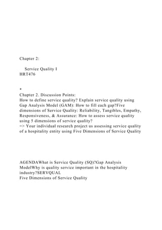 Chapter 2:
Service Quality I
HRT476
*
Chapter 2. Discussion Points:
How to define service quality? Explain service quality using
Gap Analysis Model (GAM): How to fill each gap?Five
dimensions of Service Quality: Reliability, Tangibles, Empathy,
Responsiveness, & Assurance: How to assess service quality
using 5 dimensions of service quality?
=> Your individual research project us assessing service quality
of a hospitality entity using Five Dimensions of Service Quality
AGENDAWhat is Service Quality (SQ)?Gap Analysis
ModelWhy is quality service important in the hospitality
industry?SERVQUAL
Five Dimensions of Service Quality
 