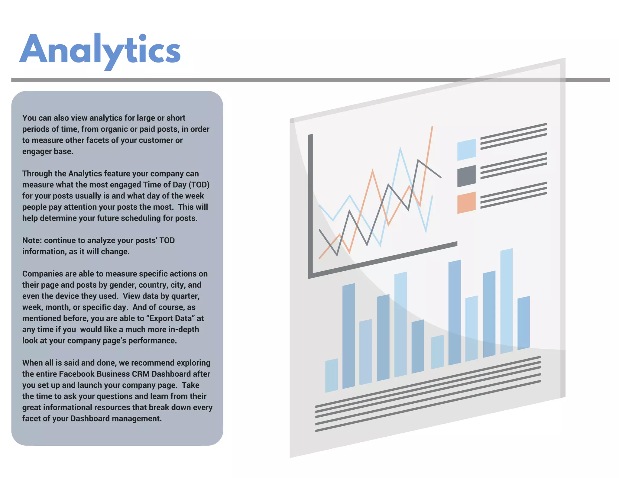 Analytics
You can also view analytics for large or short
periods of time, from organic or paid posts, in order
to measure other facets of your customer or
engager base.  
Through the Analytics feature your company can
measure what the most engaged Time of Day (TOD)
for your posts usually is and what day of the week
people pay attention your posts the most.  This will
help determine your future scheduling for posts.  
Note: continue to analyze your posts’ TOD
information, as it will change.
Companies are able to measure specific actions on
their page and posts by gender, country, city, and
even the device they used.  View data by quarter,
week, month, or specific day.  And of course, as
mentioned before, you are able to “Export Data” at
any time if you  would like a much more in-depth
look at your company page’s performance.
When all is said and done, we recommend exploring
the entire Facebook Business CRM Dashboard after
you set up and launch your company page.  Take
the time to ask your questions and learn from their
great informational resources that break down every
facet of your Dashboard management. 
 