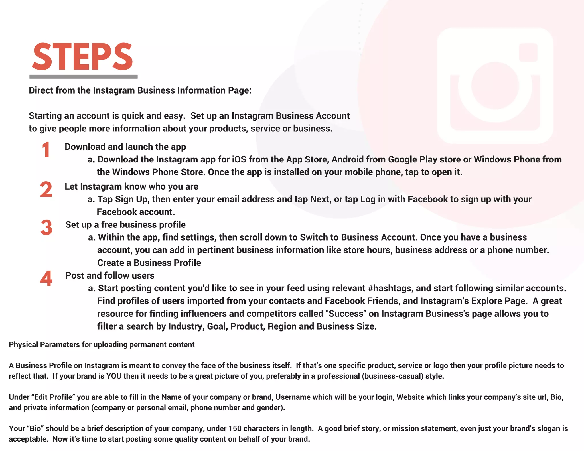 STEPS
1 Download and launch the app
          a. Download the Instagram app for iOS from the App Store, Android from Google Play store or Windows Phone from   
              the Windows Phone Store. Once the app is installed on your mobile phone, tap to open it.
Let Instagram know who you are
          a. Tap Sign Up, then enter your email address and tap Next, or tap Log in with Facebook to sign up with your               
              Facebook account.
2
Set up a free business profile
          a. Within the app, find settings, then scroll down to Switch to Business Account. Once you have a business           
              account, you can add in pertinent business information like store hours, business address or a phone number.
              Create a Business Profile
3
4 Post and follow users
          a. Start posting content you'd like to see in your feed using relevant #hashtags, and start following similar accounts. 
              Find profiles of users imported from your contacts and Facebook Friends, and Instagram’s Explore Page.  A great   
              resource for finding influencers and competitors called "Success" on Instagram Business's page allows you to         
              filter a search by Industry, Goal, Product, Region and Business Size.
Physical Parameters for uploading permanent content
A Business Profile on Instagram is meant to convey the face of the business itself.  If that’s one specific product, service or logo then your profile picture needs to
reflect that.  If your brand is YOU then it needs to be a great picture of you, preferably in a professional (business-casual) style.  
Under “Edit Profile” you are able to fill in the Name of your company or brand, Username which will be your login, Website which links your company’s site url, Bio,
and private information (company or personal email, phone number and gender).
Your “Bio” should be a brief description of your company, under 150 characters in length.  A good brief story, or mission statement, even just your brand’s slogan is
acceptable.  Now it’s time to start posting some quality content on behalf of your brand.
Direct from the Instagram Business Information Page:
Starting an account is quick and easy.  Set up an Instagram Business Account
to give people more information about your products, service or business.
 
