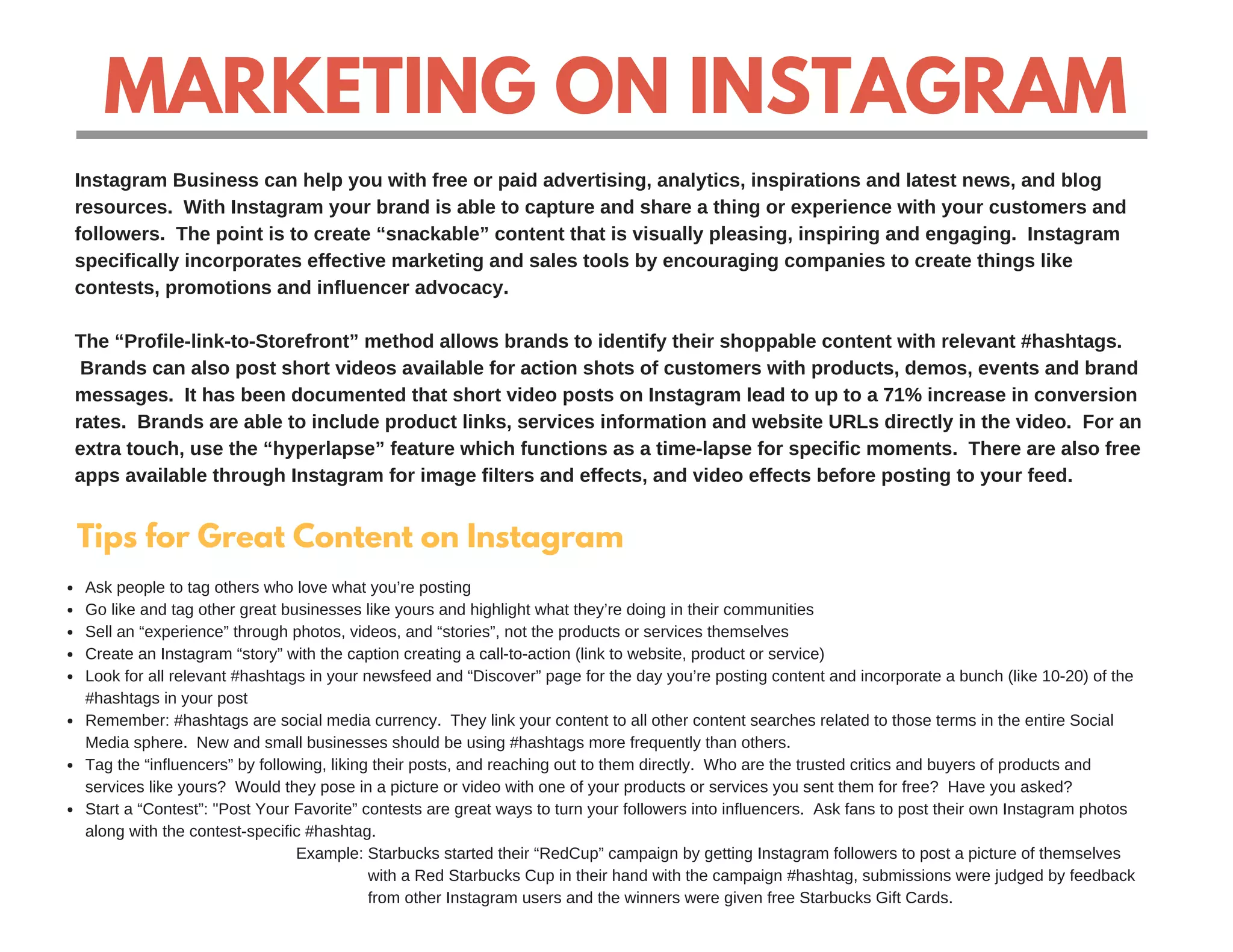 MARKETING ON INSTAGRAM
Instagram Business can help you with free or paid advertising, analytics, inspirations and latest news, and blog
resources. With Instagram your brand is able to capture and share a thing or experience with your customers and
followers. The point is to create “snackable” content that is visually pleasing, inspiring and engaging. Instagram
specifically incorporates effective marketing and sales tools by encouraging companies to create things like
contests, promotions and influencer advocacy.
The “Profile-link-to-Storefront” method allows brands to identify their shoppable content with relevant #hashtags.
Brands can also post short videos available for action shots of customers with products, demos, events and brand
messages. It has been documented that short video posts on Instagram lead to up to a 71% increase in conversion
rates. Brands are able to include product links, services information and website URLs directly in the video. For an
extra touch, use the “hyperlapse” feature which functions as a time-lapse for specific moments. There are also free
apps available through Instagram for image filters and effects, and video effects before posting to your feed.
Tips for Great Content on Instagram
Ask people to tag others who love what you’re posting
Go like and tag other great businesses like yours and highlight what they’re doing in their communities
Sell an “experience” through photos, videos, and “stories”, not the products or services themselves
Create an Instagram “story” with the caption creating a call-to-action (link to website, product or service)
Look for all relevant #hashtags in your newsfeed and “Discover” page for the day you’re posting content and incorporate a bunch (like 10-20) of the
#hashtags in your post
Remember: #hashtags are social media currency. They link your content to all other content searches related to those terms in the entire Social
Media sphere. New and small businesses should be using #hashtags more frequently than others.
Tag the “influencers” by following, liking their posts, and reaching out to them directly. Who are the trusted critics and buyers of products and
services like yours? Would they pose in a picture or video with one of your products or services you sent them for free? Have you asked?
Start a “Contest”: "Post Your Favorite” contests are great ways to turn your followers into influencers. Ask fans to post their own Instagram photos
along with the contest-specific #hashtag.
Example: Starbucks started their “RedCup” campaign by getting Instagram followers to post a picture of themselves
with a Red Starbucks Cup in their hand with the campaign #hashtag, submissions were judged by feedback
from other Instagram users and the winners were given free Starbucks Gift Cards.
 