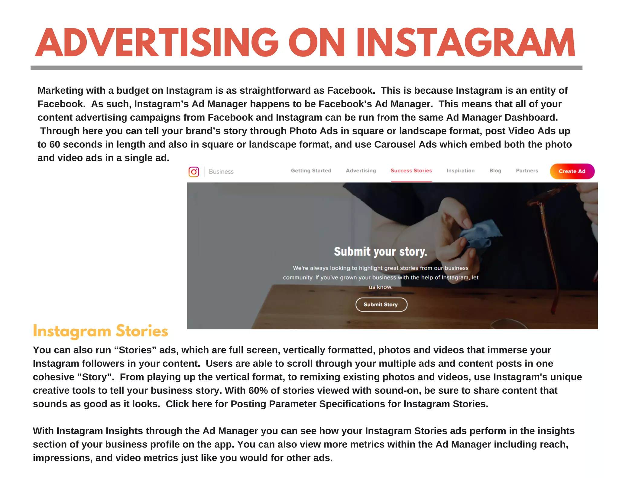 ADVERTISING ON INSTAGRAM
Marketing with a budget on Instagram is as straightforward as Facebook. This is because Instagram is an entity of
Facebook. As such, Instagram’s Ad Manager happens to be Facebook’s Ad Manager. This means that all of your
content advertising campaigns from Facebook and Instagram can be run from the same Ad Manager Dashboard.
Through here you can tell your brand’s story through Photo Ads in square or landscape format, post Video Ads up
to 60 seconds in length and also in square or landscape format, and use Carousel Ads which embed both the photo
and video ads in a single ad.
Instagram Stories
You can also run “Stories” ads, which are full screen, vertically formatted, photos and videos that immerse your
Instagram followers in your content. Users are able to scroll through your multiple ads and content posts in one
cohesive “Story”. From playing up the vertical format, to remixing existing photos and videos, use Instagram's unique
creative tools to tell your business story. With 60% of stories viewed with sound-on, be sure to share content that
sounds as good as it looks. Click here for Posting Parameter Specifications for Instagram Stories.
With Instagram Insights through the Ad Manager you can see how your Instagram Stories ads perform in the insights
section of your business profile on the app. You can also view more metrics within the Ad Manager including reach,
impressions, and video metrics just like you would for other ads.
 