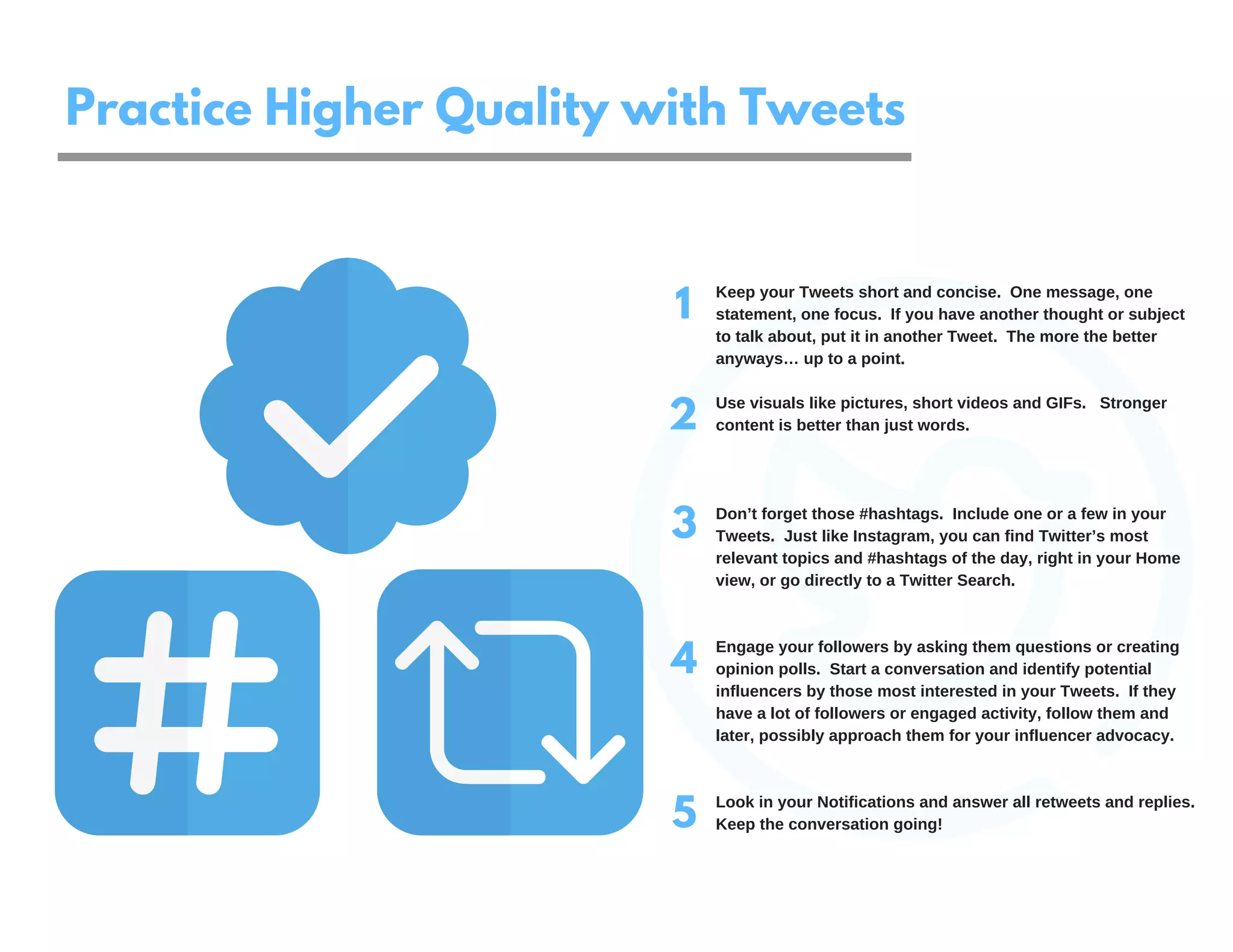 1
2
3
4
Keep your Tweets short and concise. One message, one
statement, one focus. If you have another thought or subject
to talk about, put it in another Tweet. The more the better
anyways… up to a point.
Use visuals like pictures, short videos and GIFs. Stronger
content is better than just words.
Don’t forget those #hashtags. Include one or a few in your
Tweets. Just like Instagram, you can find Twitter’s most
relevant topics and #hashtags of the day, right in your Home
view, or go directly to a Twitter Search.
Engage your followers by asking them questions or creating
opinion polls. Start a conversation and identify potential
influencers by those most interested in your Tweets. If they
have a lot of followers or engaged activity, follow them and
later, possibly approach them for your influencer advocacy.
Look in your Notifications and answer all retweets and replies.
Keep the conversation going!5
Practice Higher Quality with Tweets
 