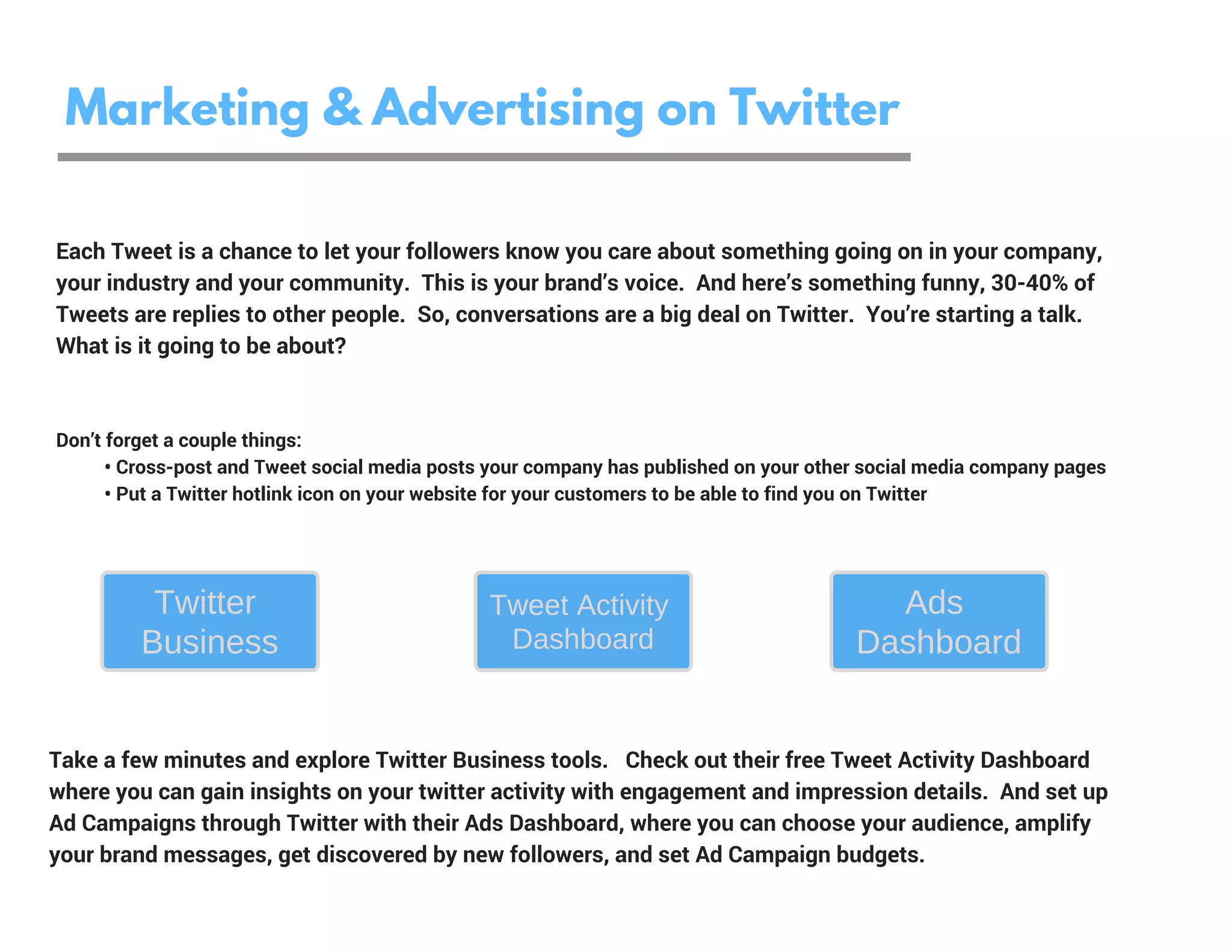 Marketing & Advertising on Twitter
Don’t forget a couple things:
          • Cross-post and Tweet social media posts your company has published on your other social media company pages
          • Put a Twitter hotlink icon on your website for your customers to be able to find you on Twitter  
Each Tweet is a chance to let your followers know you care about something going on in your company,
your industry and your community.  This is your brand’s voice.  And here’s something funny, 30-40% of
Tweets are replies to other people.  So, conversations are a big deal on Twitter.  You’re starting a talk.
What is it going to be about?
Take a few minutes and explore Twitter Business tools.   Check out their free Tweet Activity Dashboard
where you can gain insights on your twitter activity with engagement and impression details.  And set up
Ad Campaigns through Twitter with their Ads Dashboard, where you can choose your audience, amplify
your brand messages, get discovered by new followers, and set Ad Campaign budgets.
Twitter
Business
Ads
Dashboard
Tweet Activity
Dashboard
 