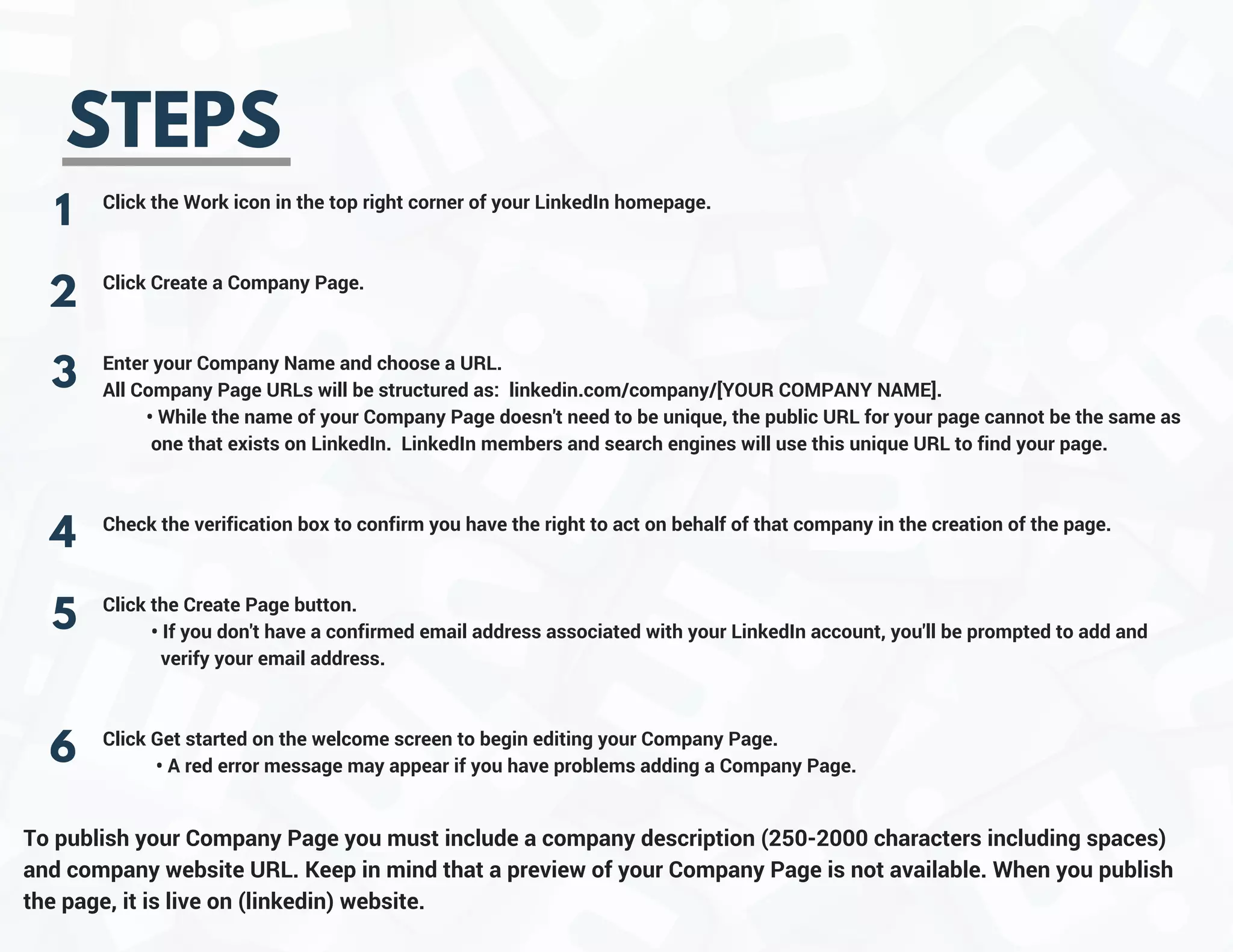 STEPS
1
2
3
4
Click the Work icon in the top right corner of your LinkedIn homepage.
Click Create a Company Page.
Enter your Company Name and choose a URL.
All Company Page URLs will be structured as:  linkedin.com/company/[YOUR COMPANY NAME].
         • While the name of your Company Page doesn't need to be unique, the public URL for your page cannot be the same as   
          one that exists on LinkedIn.  LinkedIn members and search engines will use this unique URL to find your page.
Check the verification box to confirm you have the right to act on behalf of that company in the creation of the page.
Click the Create Page button.
          • If you don't have a confirmed email address associated with your LinkedIn account, you'll be prompted to add and         
            verify your email address.
Click Get started on the welcome screen to begin editing your Company Page.
           • A red error message may appear if you have problems adding a Company Page.
5
To publish your Company Page you must include a company description (250-2000 characters including spaces)
and company website URL. Keep in mind that a preview of your Company Page is not available. When you publish
the page, it is live on (linkedin) website.
6
 